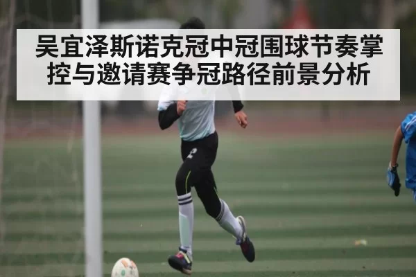 吴宜泽斯诺克冠中冠围球节奏掌控与邀请赛争冠路径前景分析