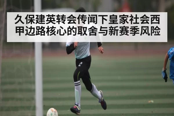 久保建英转会传闻下皇家社会西甲边路核心的取舍与新赛季风险