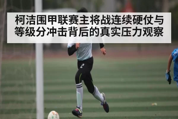 柯洁围甲联赛主将战连续硬仗与等级分冲击背后的真实压力观察